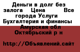 Деньги в долг без залога  › Цена ­ 100 - Все города Услуги » Бухгалтерия и финансы   . Амурская обл.,Октябрьский р-н